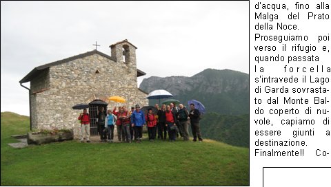 Sveglia!!
Sono le 5.00 del 20 Giugno, sveglia mattutina per trovarsi al piazzale delle piscine.
Programma: partenza per la gita programmata sul Pasubio. Tempo da lupi, acqua a catinelle, se andiamo sul Pasubio ne vediamo delle belle!!
Per, a questora e con questo tempo, quanti soci indomiti!
Personalmente avrei preferito rigirarmi sotto le coperte del mio letto caldo, invece no!
La possibilit di uscire dopo molto tempo mi ha convinto a presentarmi quasi puntuale al rendez-vous, ma con questa pioggia davvero andiamo sul Pasubio? E se troviamo la neve?
La situazione viene brillantemente risolta con la proposta di stare in zona, tanto ormai siamo (quasi) tutti svegli.
Allora, andiamo a Campei de Sima partendo da Vobarno (Degagna), mai stato su questo sentiero, per dicono che ci salgono anche i bambini delle scuole, quindi posso arrivarci anchio.
Alla partenza dalle piscine il gruppo si smembra perch dio Morfeo chiama a s alcuni di noi, per altri invece la chiamata avviene dopo la sosta per la colazione con brioche e cappuccino. Restiamo in 16 coraggiosi e forti per questa piovosa gita.
Muniti di mantelline e ombrellini si sale per la strada sterrata nel folto di     un bosco italico,       attraversata da ruscelli gonfi dacqua, fino alla Malga del Prato della Noce.
Proseguiamo poi verso il rifugio e, quando passata 
la forcella sintravede il Lago di Garda sovrastato dal Monte Baldo coperto di nuvole, capiamo di essere giunti a destinazione.
Finalmente!! Cominciavo a sentirmi come il protagonista della canzone alpina che dice sentivo lacqua gi per le spalle sentivo i sassi a rotolar e un gran buco nello stomaco.
Sono le 9,00  dite che per 9.30 ci preparano una pastasciutta?
Per le 9.30 non  possibile, ma per le 11.00 possiamo ristorarci, nellattesa ci si accontenta di the caldo e vin brul oltre che una ristoratrice fiamma del fuoco per scaldarsi e asciugarsi mentre i gestori di turno al rifugio sono indaffarati a prepararci il pranzo.
Puntualmente arriva il pranzo e dopo il caff ci prepariamo a tornare ai nostri automezzi; la discesa avviene ancora sotto unincessante pioggia e per finire andiamo a goderci anche il salto della cascata.
Finalmente, allarrivo in paese, smette di piovere anche se ormai siamo tutti inzuppati, tanto che questa settimana ci troveremo con le giunture arrugginite.
Bellissima esperienza, ma la prossima volta che ci sar un tempo cos, le braccia di Morfeo abbracceranno anche me.
Alla prossima!

Beppe F.
Tiziano F.
